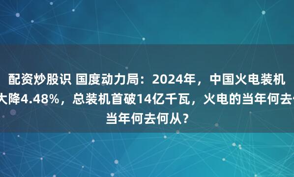 配资炒股识 国度动力局：2024年，中国火电装机占比大降4.48%，总装机首破14亿千瓦，火电的当年何去何从？