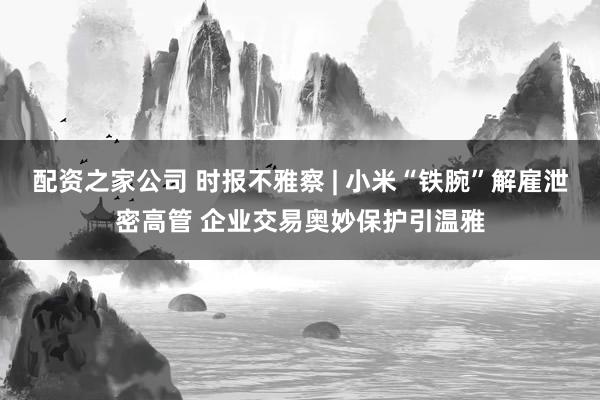 配资之家公司 时报不雅察 | 小米“铁腕”解雇泄密高管 企业交易奥妙保护引温雅