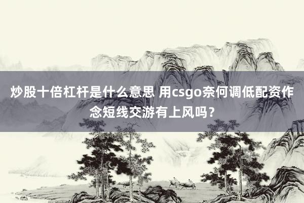 炒股十倍杠杆是什么意思 用csgo奈何调低配资作念短线交游有上风吗？