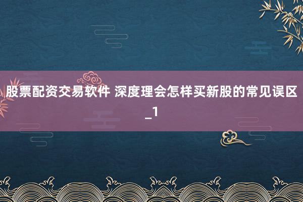 股票配资交易软件 深度理会怎样买新股的常见误区_1